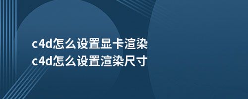 c4d怎么设置显卡渲染c4d怎么设置渲染尺寸