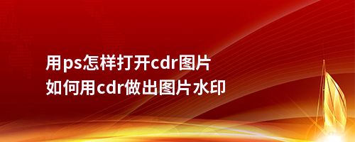 用ps怎样打开cdr图片如何用cdr做出图片水印