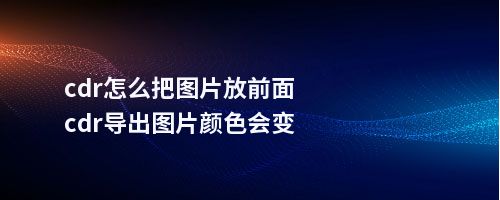 cdr怎么把图片放前面cdr导出图片颜色会变