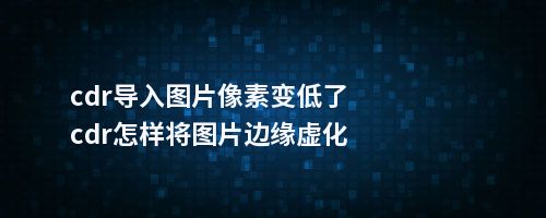 cdr导入图片像素变低了cdr怎样将图片边缘虚化