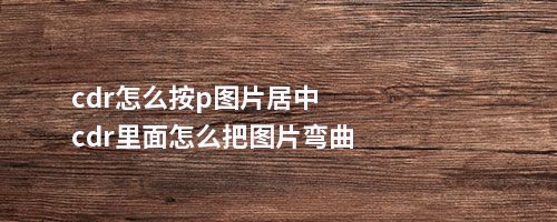 cdr怎么按p图片居中cdr里面怎么把图片弯曲