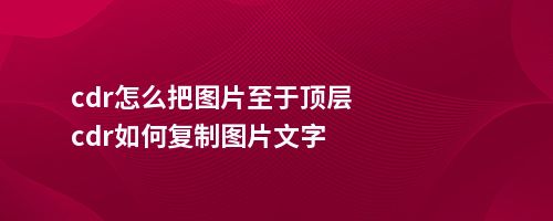 cdr怎么把图片至于顶层cdr如何复制图片文字