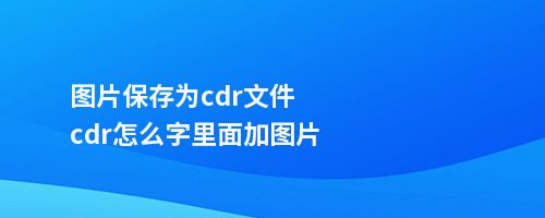 图片保存为cdr文件cdr怎么字里面加图片