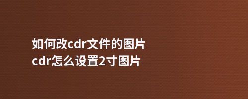 如何改cdr文件的图片cdr怎么设置2寸图片