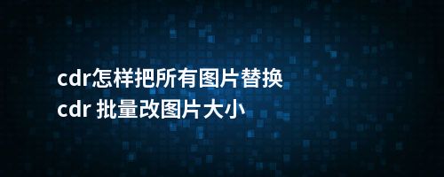 cdr怎样把所有图片替换cdr 批量改图片大小