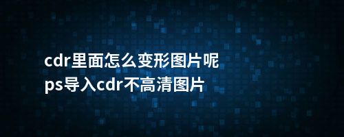 cdr里面怎么变形图片呢ps导入cdr不高清图片