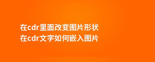 在cdr里面改变图片形状在cdr文字如何嵌入图片