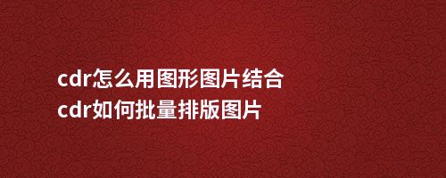 cdr怎么用图形图片结合cdr如何批量排版图片