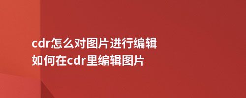 cdr怎么对图片进行编辑如何在cdr里编辑图片