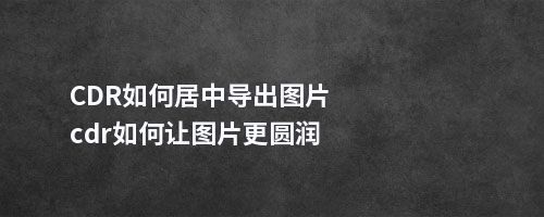 CDR如何居中导出图片cdr如何让图片更圆润