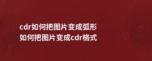 cdr如何把图片变成弧形如何把图片变成cdr格式