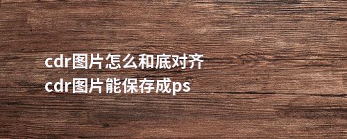 cdr图片怎么和底对齐cdr图片能保存成ps