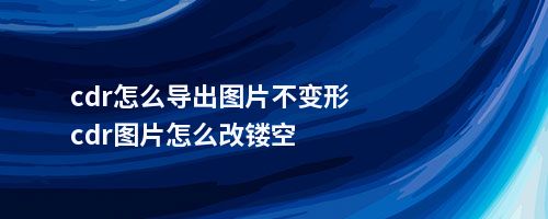 cdr怎么导出图片不变形cdr图片怎么改镂空