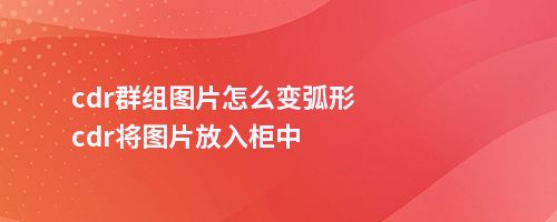 cdr群组图片怎么变弧形cdr将图片放入柜中