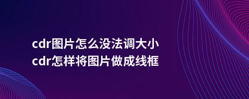 cdr图片怎么没法调大小cdr怎样将图片做成线框