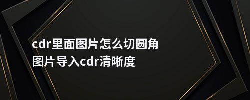 cdr里面图片怎么切圆角图片导入cdr清晰度