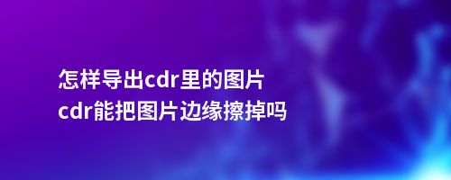 怎样导出cdr里的图片cdr能把图片边缘擦掉吗