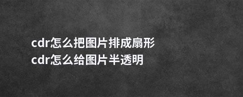 cdr怎么把图片排成扇形cdr怎么给图片半透明