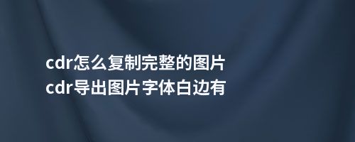 cdr怎么复制完整的图片cdr导出图片字体白边有