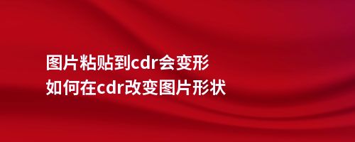 图片粘贴到cdr会变形如何在cdr改变图片形状