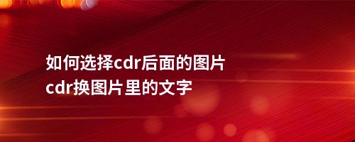 如何选择cdr后面的图片cdr换图片里的文字