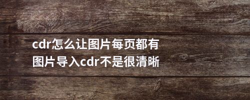 cdr怎么让图片每页都有图片导入cdr不是很清晰