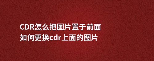 CDR怎么把图片置于前面如何更换cdr上面的图片