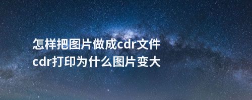 怎样把图片做成cdr文件cdr打印为什么图片变大