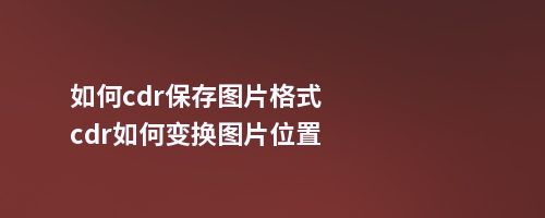 如何cdr保存图片格式cdr如何变换图片位置