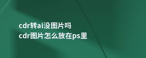 cdr转ai没图片吗cdr图片怎么放在ps里