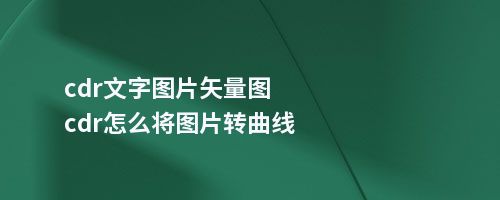 cdr文字图片矢量图cdr怎么将图片转曲线