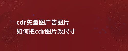 cdr矢量图广告图片如何把cdr图片改尺寸