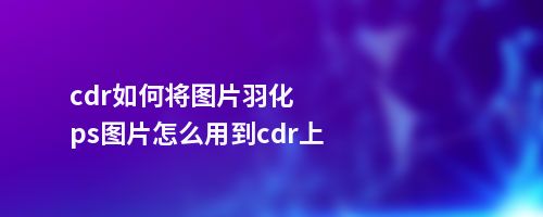 cdr如何将图片羽化ps图片怎么用到cdr上