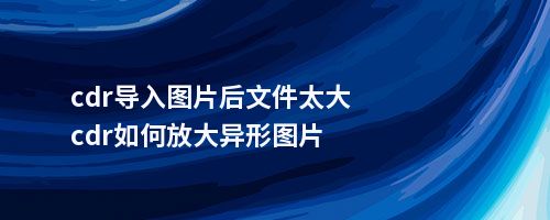 cdr导入图片后文件太大cdr如何放大异形图片