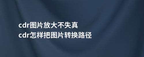 cdr图片放大不失真cdr怎样把图片转换路径