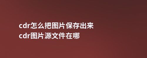 cdr怎么把图片保存出来cdr图片源文件在哪