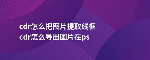 cdr怎么把图片提取线框cdr怎么导出图片在ps