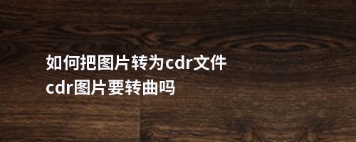 如何把图片转为cdr文件cdr图片要转曲吗