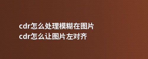 cdr怎么处理模糊在图片cdr怎么让图片左对齐