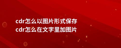 cdr怎么以图片形式保存cdr怎么在文字里加图片