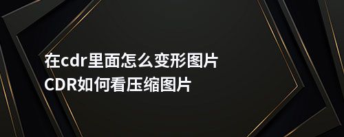 在cdr里面怎么变形图片CDR如何看压缩图片