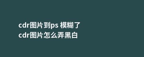 cdr图片到ps 模糊了cdr图片怎么弄黑白