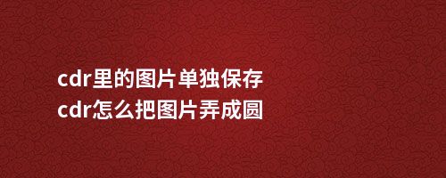 cdr里的图片单独保存cdr怎么把图片弄成圆