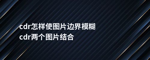 cdr怎样使图片边界模糊cdr两个图片结合