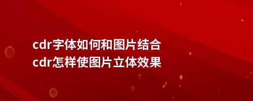 cdr字体如何和图片结合cdr怎样使图片立体效果