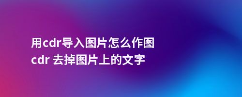 用cdr导入图片怎么作图cdr 去掉图片上的文字