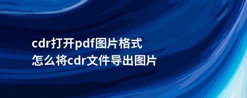 cdr打开pdf图片格式怎么将cdr文件导出图片