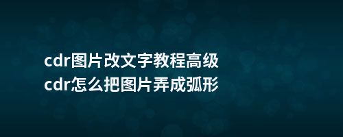 cdr图片改文字教程cdr怎么把图片弄成弧形