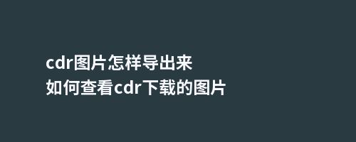 cdr图片怎样导出来如何查看cdr下载的图片