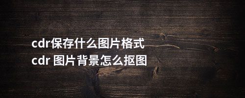 cdr保存什么图片格式cdr 图片背景怎么抠图